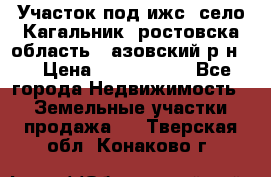 Участок под ижс, село Кагальник, ростовска область , азовский р-н,  › Цена ­ 1 000 000 - Все города Недвижимость » Земельные участки продажа   . Тверская обл.,Конаково г.